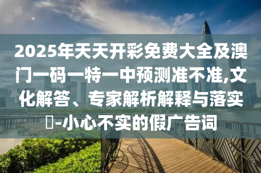 2025年天天開彩免費大全及澳門一碼一特一中預測準不準,文化解答、專家解析解釋與落實?-小心不實的假廣告詞