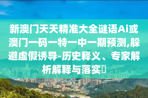 新澳門天天精準(zhǔn)大全謎語Ai或澳門一碼一特一中一期預(yù)測,躲避虛假誘導(dǎo)-歷史釋義、專家解析解釋與落實(shí)?