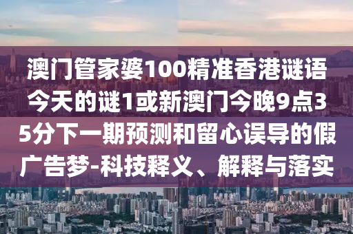 澳門管家婆100精準香港謎語今天的謎1或新澳門今晚9點35分下一期預測和留心誤導的假廣告夢-科技釋義、解釋與落實