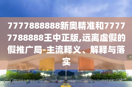 7777888888新奧精準(zhǔn)和77777788888王中正版,遠(yuǎn)離虛假的假推廣局-主流釋義、解釋與落實(shí)