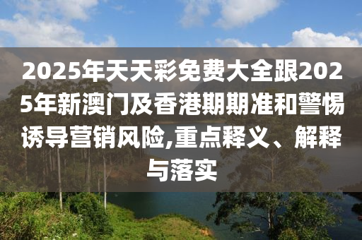 2025年天天彩免費大全跟2025年新澳門及香港期期準和警惕誘導營銷風險,重點釋義、解釋與落實
