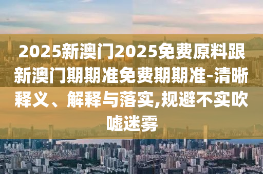 2025新澳門(mén)2025免費(fèi)原料跟新澳門(mén)期期準(zhǔn)免費(fèi)期期準(zhǔn)-清晰釋義、解釋與落實(shí),規(guī)避不實(shí)吹噓迷霧