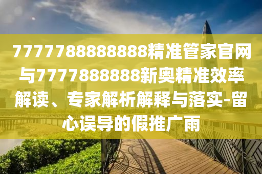 7777788888888精準(zhǔn)管家官網(wǎng)與7777888888新奧精準(zhǔn)效率解讀、專家解析解釋與落實-留心誤導(dǎo)的假推廣雨